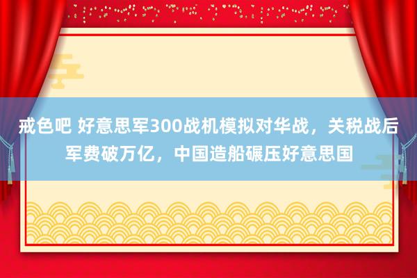 戒色吧 好意思军300战机模拟对华战，关税战后军费破万亿，中国造船碾压好意思国