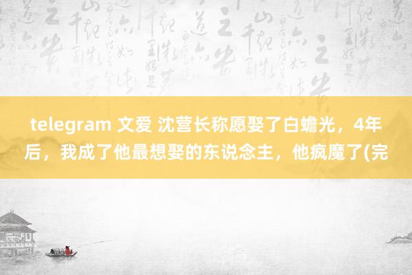 telegram 文爱 沈营长称愿娶了白蟾光，4年后，我成了他最想娶的东说念主，他疯魔了(完