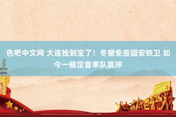 色吧中文网 大连捡到宝了！冬窗免签国安铁卫 如今一槌定音率队赢球