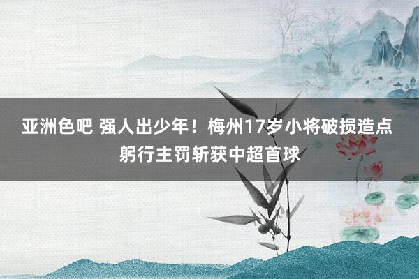 亚洲色吧 强人出少年！梅州17岁小将破损造点 躬行主罚斩获中超首球