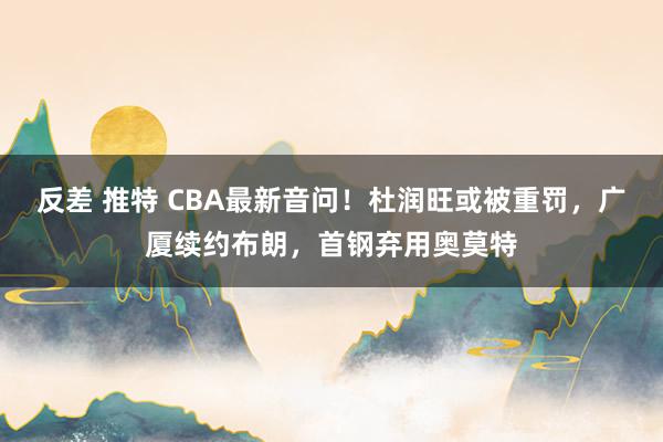 反差 推特 CBA最新音问！杜润旺或被重罚，广厦续约布朗，首钢弃用奥莫特
