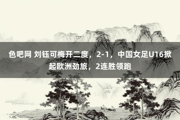 色吧网 刘钰可梅开二度，2-1，中国女足U16掀起欧洲劲旅，2连胜领跑