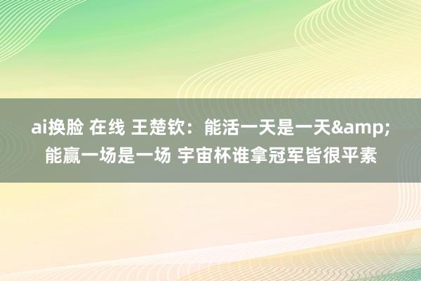 ai换脸 在线 王楚钦：能活一天是一天&能赢一场是一场 宇宙杯谁拿冠军皆很平素