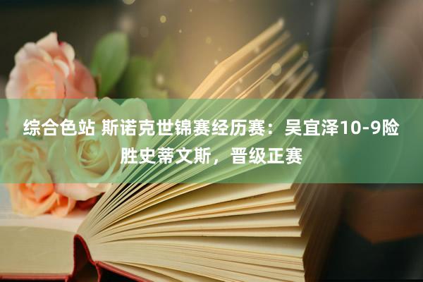 综合色站 斯诺克世锦赛经历赛：吴宜泽10-9险胜史蒂文斯，晋级正赛