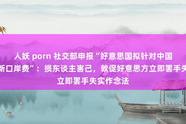 人妖 porn 社交部申报“好意思国拟针对中国船只征收新口岸费”：损东谈主害己，敦促好意思方立即罢手失实作念法
