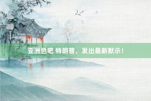 亚洲色吧 特朗普，发出最新默示！