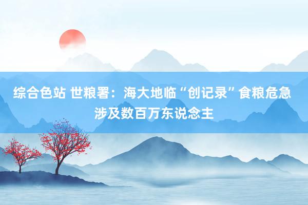 综合色站 世粮署：海大地临“创记录”食粮危急 涉及数百万东说念主