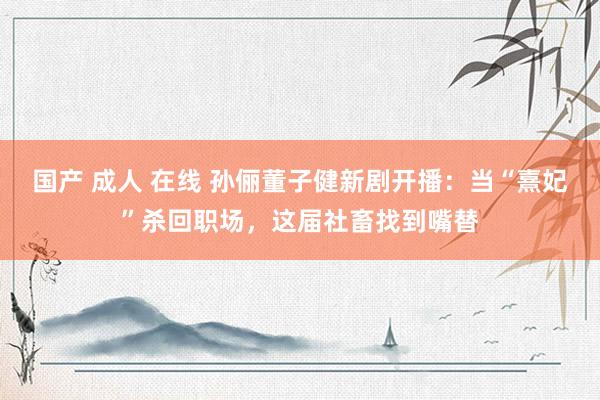 国产 成人 在线 孙俪董子健新剧开播：当“熹妃”杀回职场，这届社畜找到嘴替