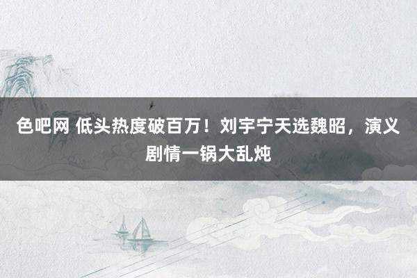 色吧网 低头热度破百万！刘宇宁天选魏昭，演义剧情一锅大乱炖