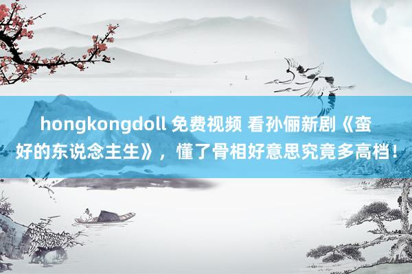 hongkongdoll 免费视频 看孙俪新剧《蛮好的东说念主生》，懂了骨相好意思究竟多高档！