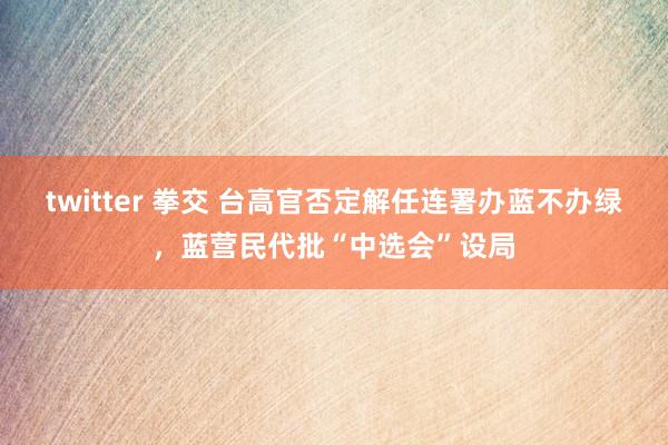 twitter 拳交 台高官否定解任连署办蓝不办绿，蓝营民代批“中选会”设局