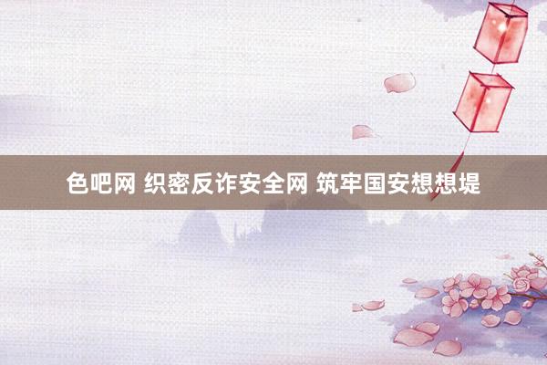 色吧网 织密反诈安全网 筑牢国安想想堤