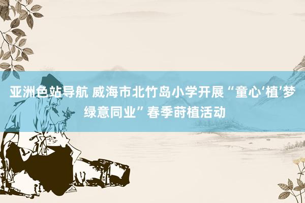 亚洲色站导航 威海市北竹岛小学开展“童心‘植’梦 绿意同业”春季莳植活动