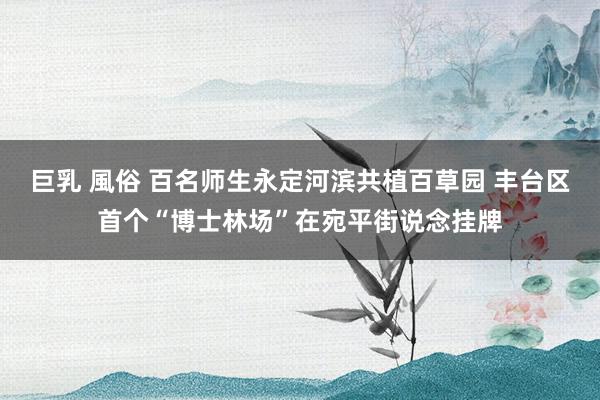 巨乳 風俗 百名师生永定河滨共植百草园 丰台区首个“博士林场”在宛平街说念挂牌