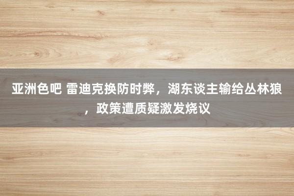 亚洲色吧 雷迪克换防时弊，湖东谈主输给丛林狼，政策遭质疑激发烧议