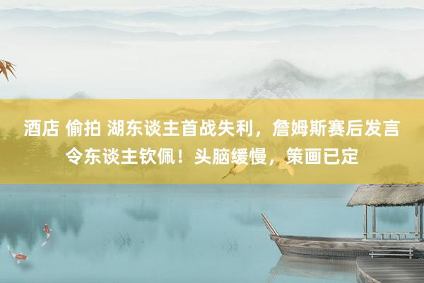 酒店 偷拍 湖东谈主首战失利，詹姆斯赛后发言令东谈主钦佩！头脑缓慢，策画已定
