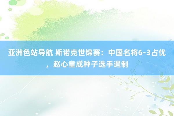 亚洲色站导航 斯诺克世锦赛：中国名将6-3占优，赵心童成种子选手遏制
