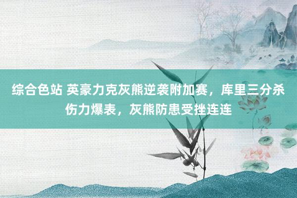 综合色站 英豪力克灰熊逆袭附加赛，库里三分杀伤力爆表，灰熊防患受挫连连