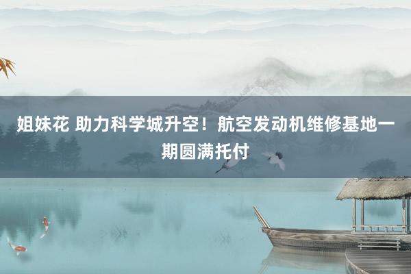 姐妹花 助力科学城升空！航空发动机维修基地一期圆满托付