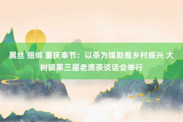 黑丝 捆绑 重庆奉节：以茶为媒助推乡村振兴 大树镇第三届老鹰茶谈话会举行