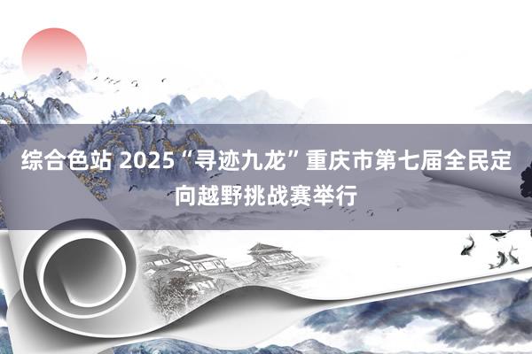 综合色站 2025“寻迹九龙”重庆市第七届全民定向越野挑战赛举行