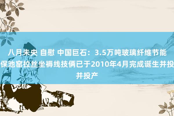 八月未央 自慰 中国巨石：3.5万吨玻璃纤维节能环保池窑拉丝坐褥线技俩已于2010年4月完成诞生并投产
