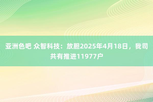 亚洲色吧 众智科技：放胆2025年4月18日，我司共有推进11977户