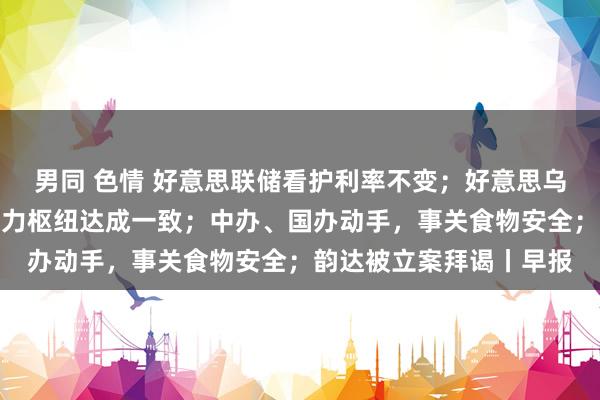 男同 色情 好意思联储看护利率不变；好意思乌总统就俄乌住手进军动力枢纽达成一致；中办、国办动手，事关食物安全；韵达被立案拜谒丨早报