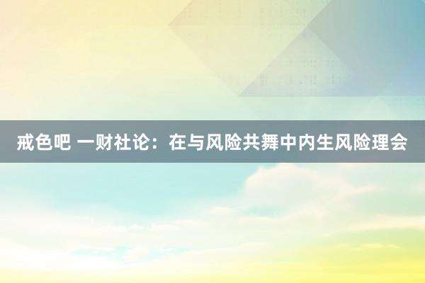 戒色吧 一财社论：在与风险共舞中内生风险理会