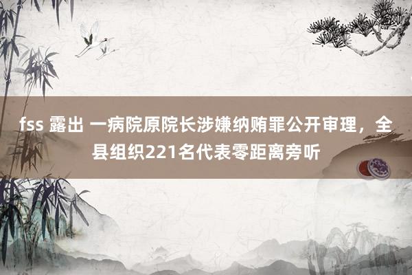 fss 露出 一病院原院长涉嫌纳贿罪公开审理，全县组织221名代表零距离旁听