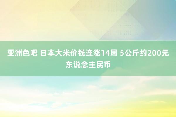 亚洲色吧 日本大米价钱连涨14周 5公斤约200元东说念主民币