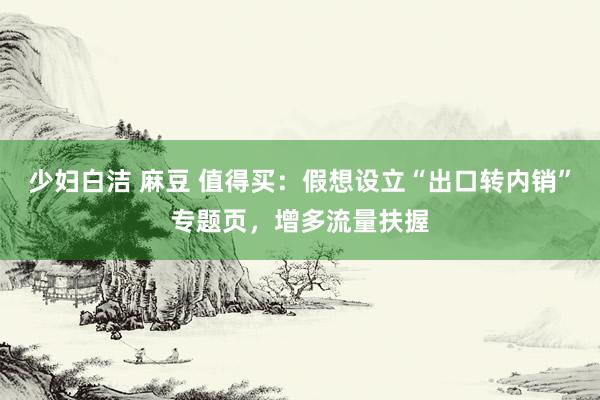 少妇白洁 麻豆 值得买：假想设立“出口转内销”专题页，增多流量扶握