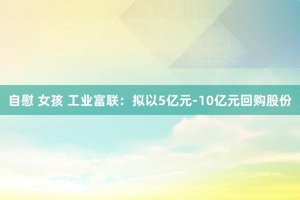 自慰 女孩 工业富联：拟以5亿元-10亿元回购股份