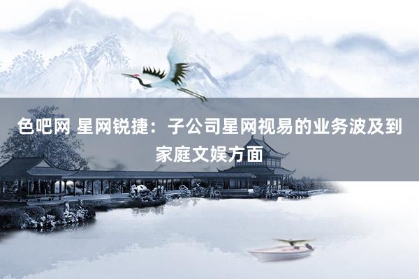 色吧网 星网锐捷：子公司星网视易的业务波及到家庭文娱方面