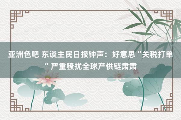 亚洲色吧 东谈主民日报钟声：好意思“关税打单”严重骚扰全球产供链肃肃