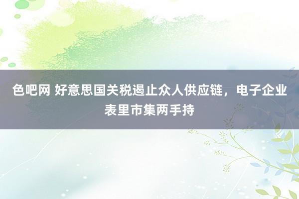 色吧网 好意思国关税遏止众人供应链，电子企业表里市集两手持
