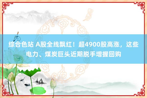 综合色站 A股全线飘红！超4900股高涨，这些电力、煤炭巨头近期脱手增握回购