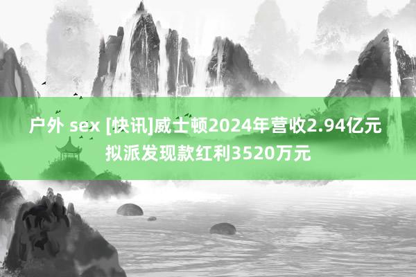 户外 sex [快讯]威士顿2024年营收2.94亿元 拟派发现款红利3520万元