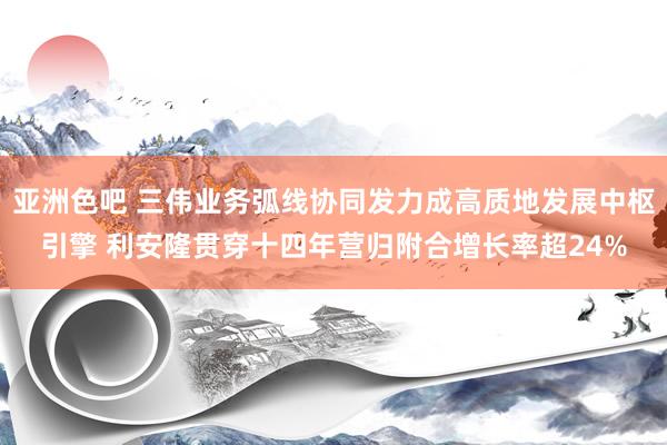 亚洲色吧 三伟业务弧线协同发力成高质地发展中枢引擎 利安隆贯穿十四年营归附合增长率超24%