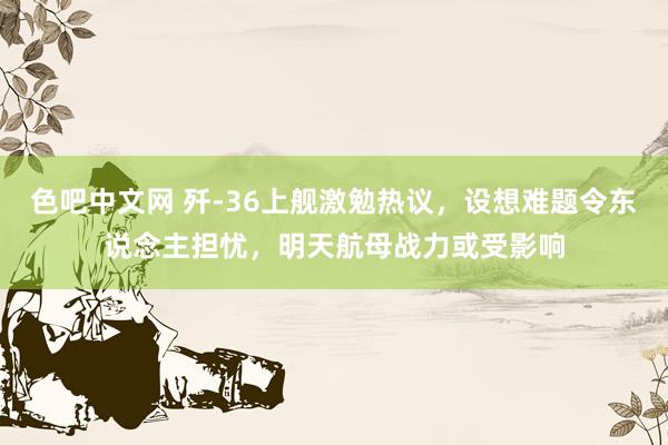色吧中文网 歼-36上舰激勉热议，设想难题令东说念主担忧，明天航母战力或受影响