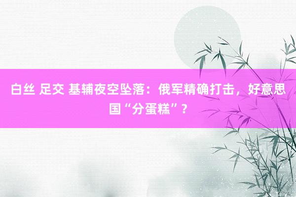 白丝 足交 基辅夜空坠落：俄军精确打击，好意思国“分蛋糕”？