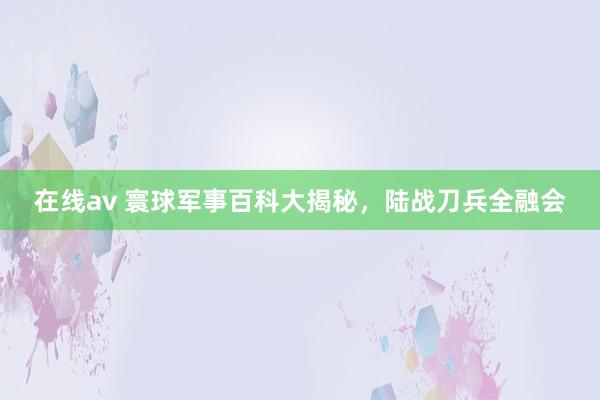 在线av 寰球军事百科大揭秘，陆战刀兵全融会