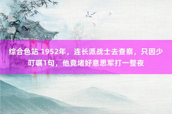 综合色站 1952年，连长派战士去查察，只因少叮嘱1句，他竟堵好意思军打一整夜