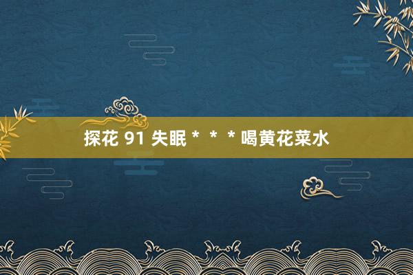 探花 91 失眠＊＊＊喝黄花菜水