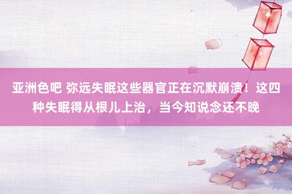 亚洲色吧 弥远失眠这些器官正在沉默崩溃！这四种失眠得从根儿上治，当今知说念还不晚
