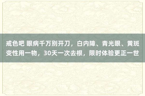 戒色吧 眼病千万别开刀，白内障、青光眼、黄斑变性用一物，30天一次去根，限时体验更正一世