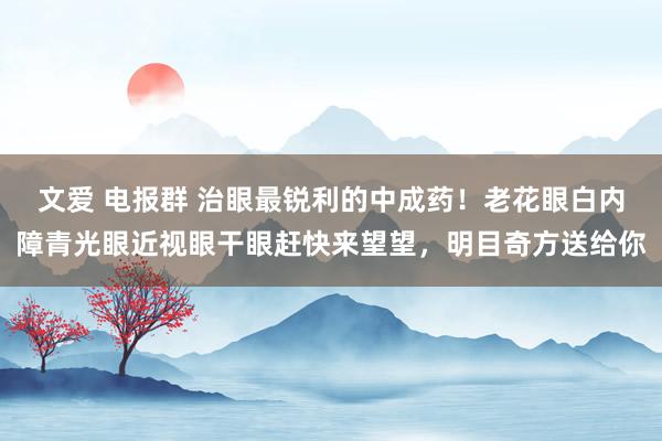 文爱 电报群 治眼最锐利的中成药！老花眼白内障青光眼近视眼干眼赶快来望望，明目奇方送给你