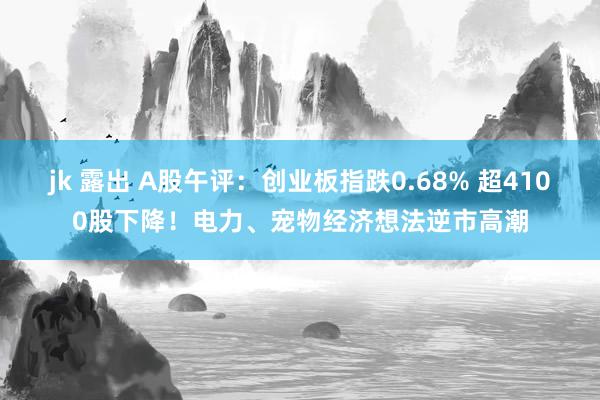 jk 露出 A股午评：创业板指跌0.68% 超4100股下降！电力、宠物经济想法逆市高潮