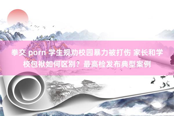 拳交 porn 学生规劝校园暴力被打伤 家长和学校包袱如何区别？最高检发布典型案例