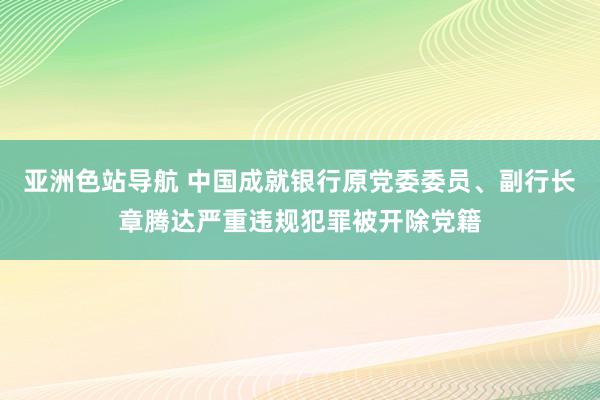 亚洲色站导航 中国成就银行原党委委员、副行长章腾达严重违规犯罪被开除党籍